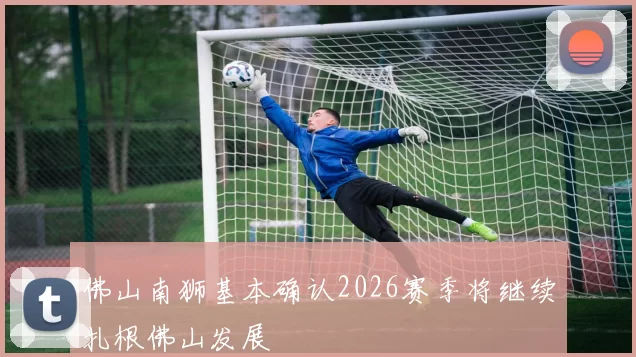 佛山南狮基本确认2026赛季将继续扎根佛山发展