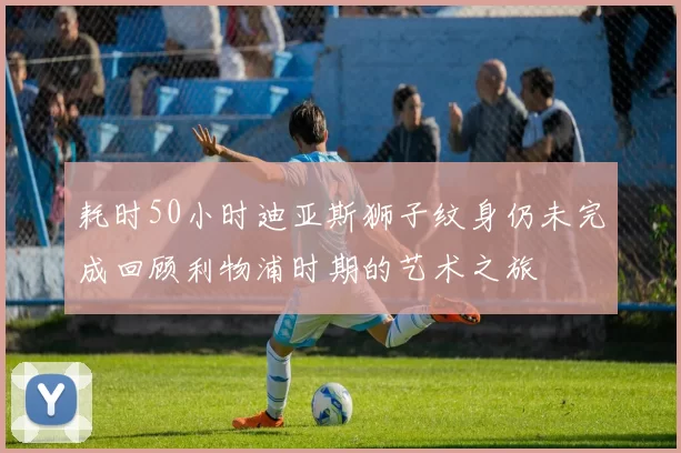 耗时50小时迪亚斯狮子纹身仍未完成回顾利物浦时期的艺术之旅