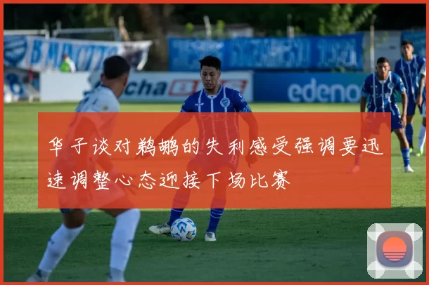 华子谈对鹈鹕的失利感受强调要迅速调整心态迎接下场比赛