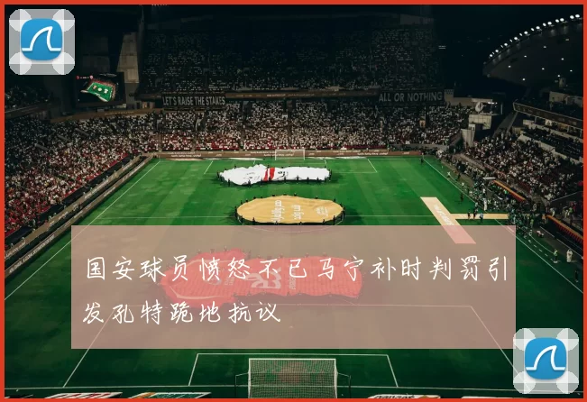 国安球员愤怒不已马宁补时判罚引发孔特跪地抗议