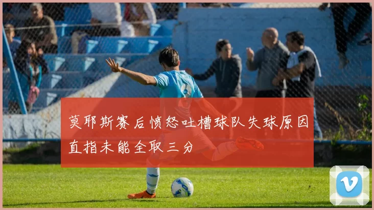 莫耶斯赛后愤怒吐槽球队失球原因直指未能全取三分