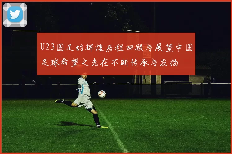 U23国足的辉煌历程回顾与展望中国足球希望之光在不断传承与发扬