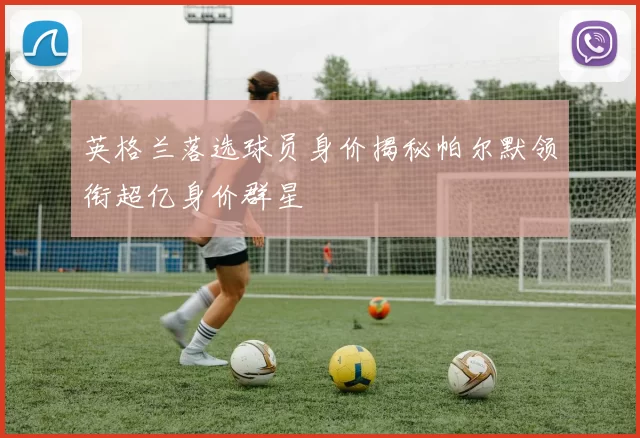 英格兰落选球员身价揭秘帕尔默领衔超亿身价群星