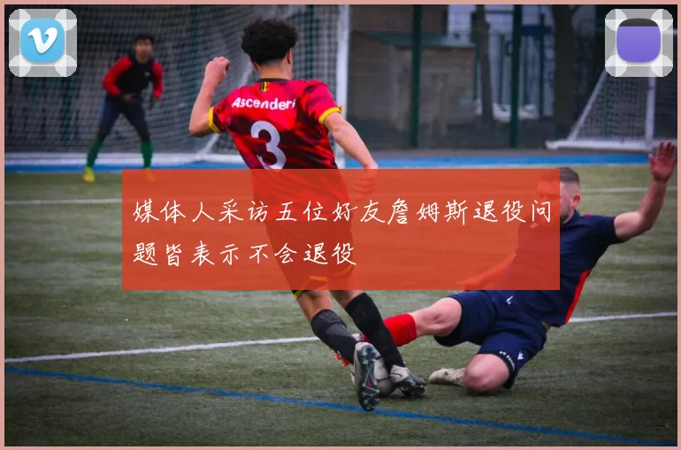 媒体人采访五位好友詹姆斯退役问题皆表示不会退役