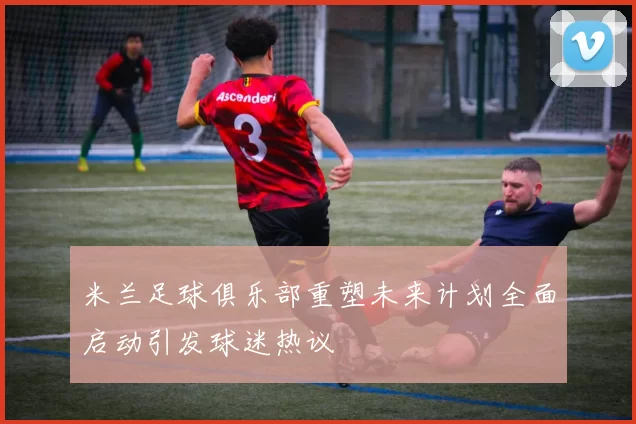 米兰足球俱乐部重塑未来计划全面启动引发球迷热议