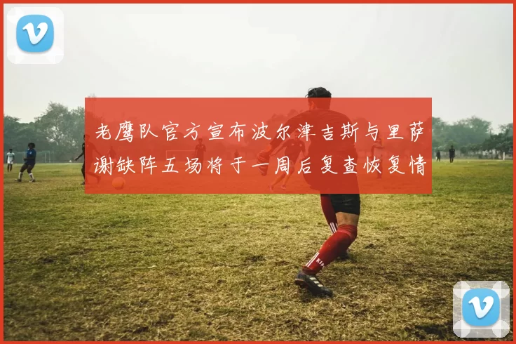 老鹰队官方宣布波尔津吉斯与里萨谢缺阵五场将于一周后复查恢复情况
